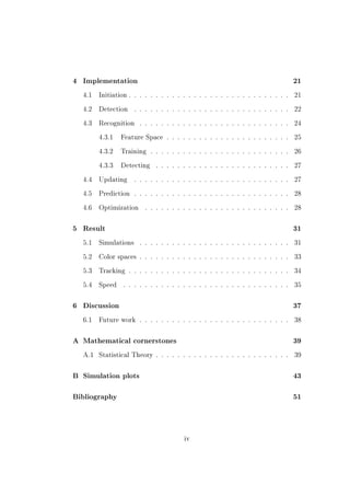 4   Implementation                                                                  21


    4.1   Initiation . . . . . . . . . . . . . . . . . . . . . . . . . . . . . .    21


    4.2   Detection     . . . . . . . . . . . . . . . . . . . . . . . . . . . . .   22


    4.3   Recognition     . . . . . . . . . . . . . . . . . . . . . . . . . . . .   24


          4.3.1   Feature Space . . . . . . . . . . . . . . . . . . . . . . .       25


          4.3.2   Training . . . . . . . . . . . . . . . . . . . . . . . . . .      26


          4.3.3   Detecting     . . . . . . . . . . . . . . . . . . . . . . . . .   27


    4.4   Updating      . . . . . . . . . . . . . . . . . . . . . . . . . . . . .   27


    4.5   Prediction . . . . . . . . . . . . . . . . . . . . . . . . . . . . .      28


    4.6   Optimization      . . . . . . . . . . . . . . . . . . . . . . . . . . .   28



5   Result                                                                          31


    5.1   Simulations     . . . . . . . . . . . . . . . . . . . . . . . . . . . .   31


    5.2   Color spaces . . . . . . . . . . . . . . . . . . . . . . . . . . . .      33


    5.3   Tracking . . . . . . . . . . . . . . . . . . . . . . . . . . . . . .      34


    5.4   Speed    . . . . . . . . . . . . . . . . . . . . . . . . . . . . . . .    35



6   Discussion                                                                      37


    6.1   Future work . . . . . . . . . . . . . . . . . . . . . . . . . . . .       38



A Mathematical cornerstones                                                         39


    A.1   Statistical Theory . . . . . . . . . . . . . . . . . . . . . . . . .      39



B   Simulation plots                                                                43



Bibliography                                                                        51




                                          iv
 
