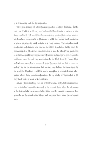 be a demanding task for the computer.


   There is a number of interesting approaches to object tracking. In the


study by Kyrki et al [3] they use both model-based features such as a wire


frame combined with model-free features such as points of interest on a calcu-


lated surface. In the study by Doulamis et al [4] they use an implementation


of neural networks to track objects in a video stream. The neural network


is adaptive and changes over time as the object translates. In the study by


Comaniciu et al [5] a kernel-based solution is used for identifying an object.


In a study, Amer [6] uses voting based features and motion to detect objects,


which are tuned for real time processing. In the PhD thesis by Kragi¢ [7], a


multiple cue algorithm is presented, using features that are fast to compute


and relying on the assumption that not everyone fails at the same time. In


the study by Cavallaro et al [8] a hybrid algorithm is presented using infor-


mation about both objects and regions. In the study by Gastaud et al [9]


they track objects using active contours.


   Kragi¢ [7] uses multiple cues for better tracking. Instead of using multiple


cues of fast algorithms, the approach in the present thesis takes the advantage


of the fast and also the advanced algorithms in order to achieve a system that


outperforms the simple algorithms, and operates faster than the advanced


ones.




                                      3
 