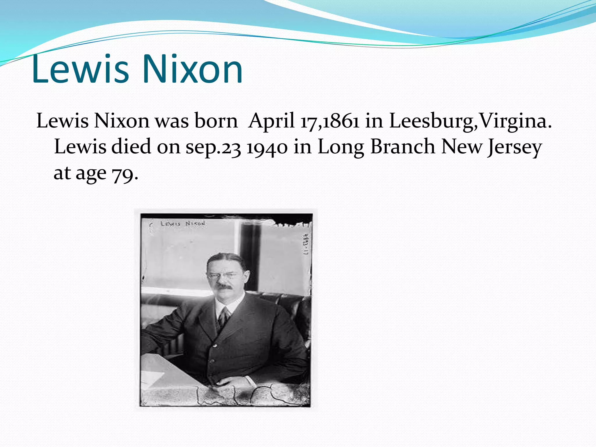 Lewis Nixon
Lewis Nixon was born April 17,1861 in Leesburg,Virgina.
  Lewis died on sep.23 1940 in Long Branch New Jersey
  at age 79.
 