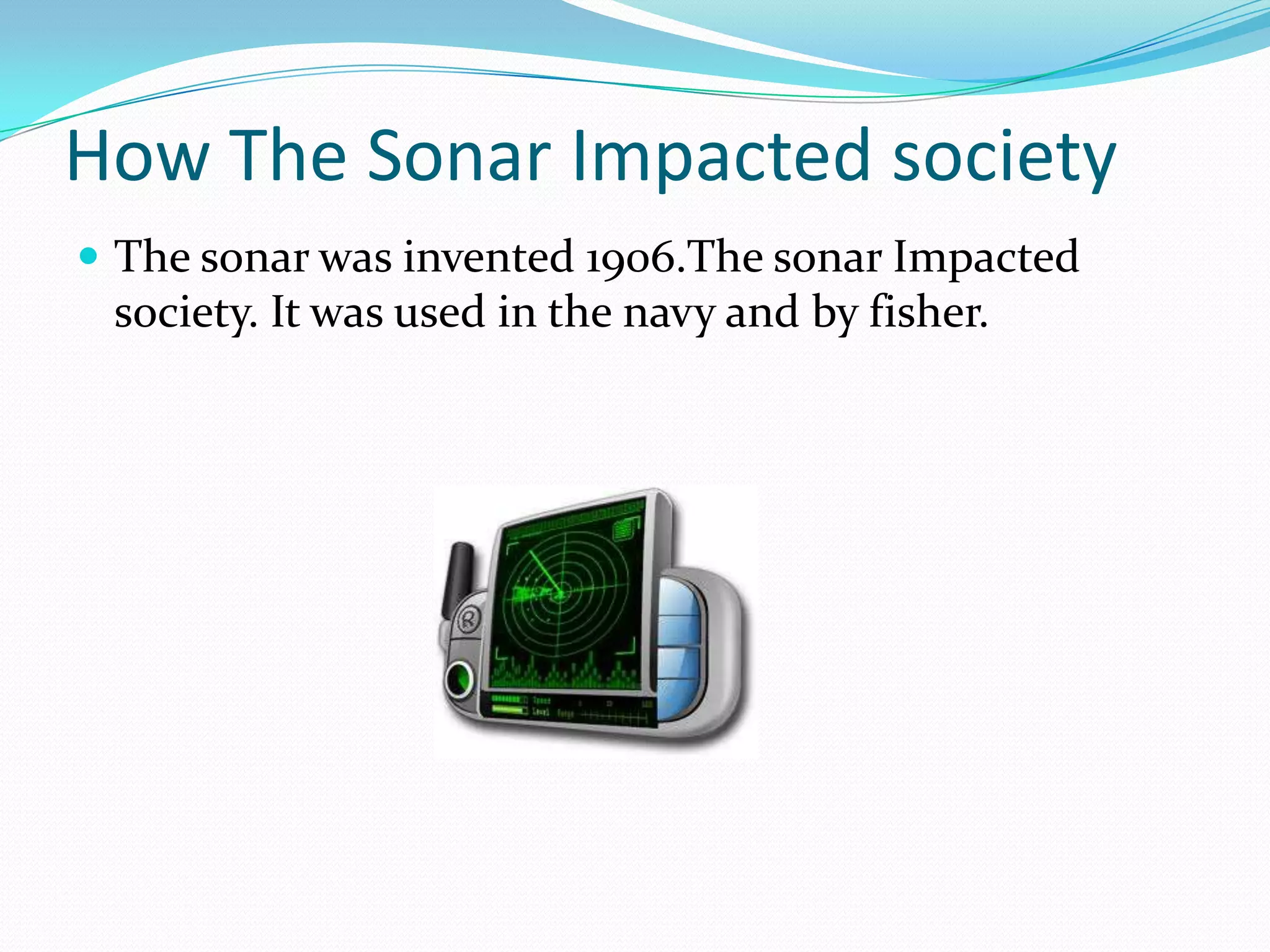 How The Sonar Impacted society
 The sonar was invented 1906.The sonar Impacted
 society. It was used in the navy and by fisher.
 
