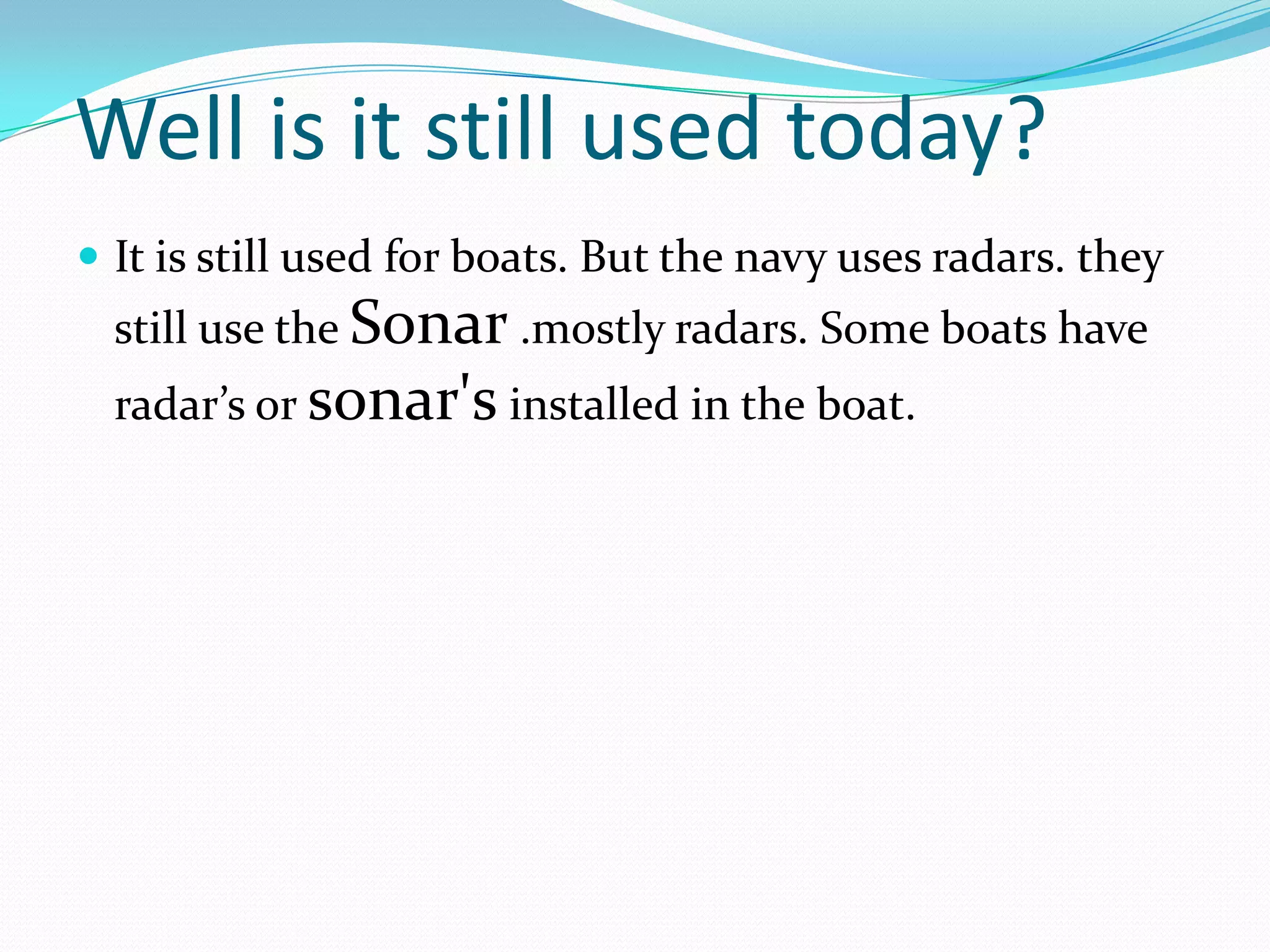 Well is it still used today?
 It is still used for boats. But the navy uses radars. they
  still use the Sonar .mostly radars. Some boats have
  radar’s or sonar's installed in the boat.
 