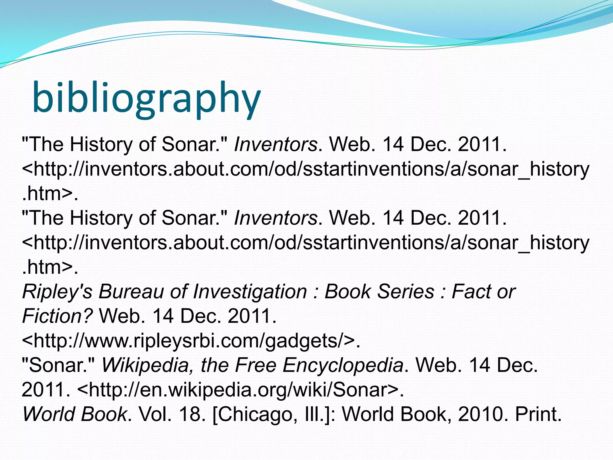 bibliography
"The History of Sonar." Inventors. Web. 14 Dec. 2011.
<http://inventors.about.com/od/sstartinventions/a/sonar_history
.htm>.
"The History of Sonar." Inventors. Web. 14 Dec. 2011.
<http://inventors.about.com/od/sstartinventions/a/sonar_history
.htm>.
Ripley's Bureau of Investigation : Book Series : Fact or
Fiction? Web. 14 Dec. 2011.
<http://www.ripleysrbi.com/gadgets/>.
"Sonar." Wikipedia, the Free Encyclopedia. Web. 14 Dec.
2011. <http://en.wikipedia.org/wiki/Sonar>.
World Book. Vol. 18. [Chicago, Ill.]: World Book, 2010. Print.
 