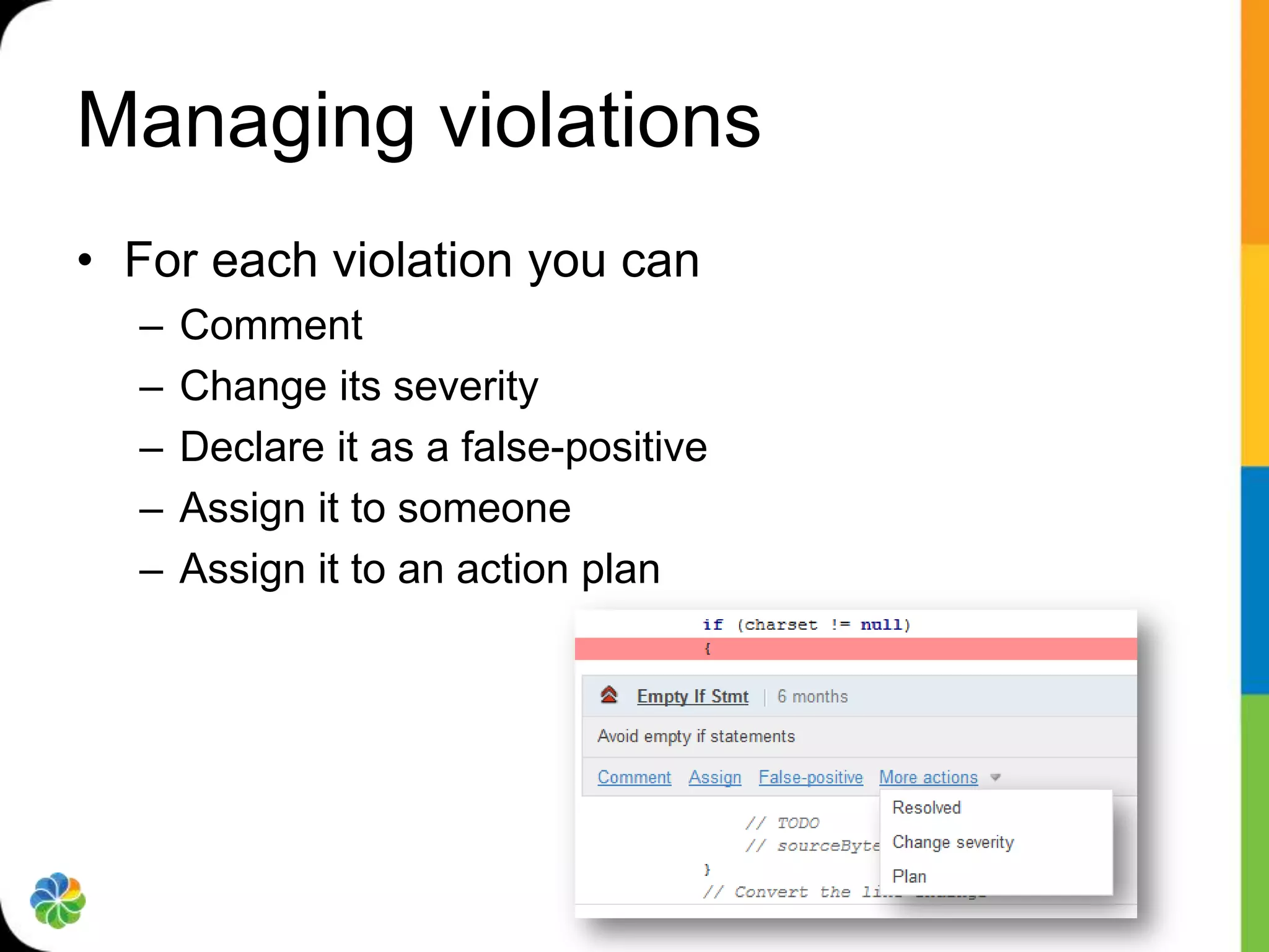 Managing violations
• For each violation you can
  –   Comment
  –   Change its severity
  –   Declare it as a false-positive
  –   Assign it to someone
  –   Assign it to an action plan
 
