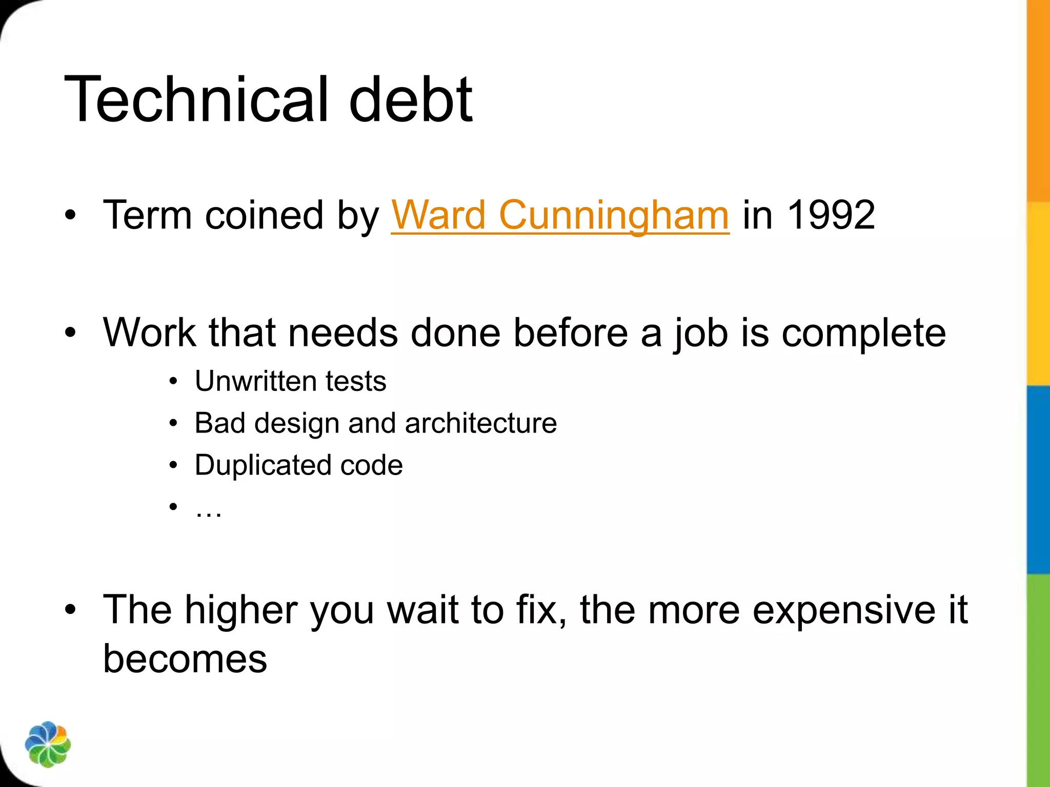 Technical debt
• Term coined by Ward Cunningham in 1992

• Work that needs done before a job is complete
     •   Unwritten tests
     •   Bad design and architecture
     •   Duplicated code
     •   …


• The higher you wait to fix, the more expensive it
  becomes
 