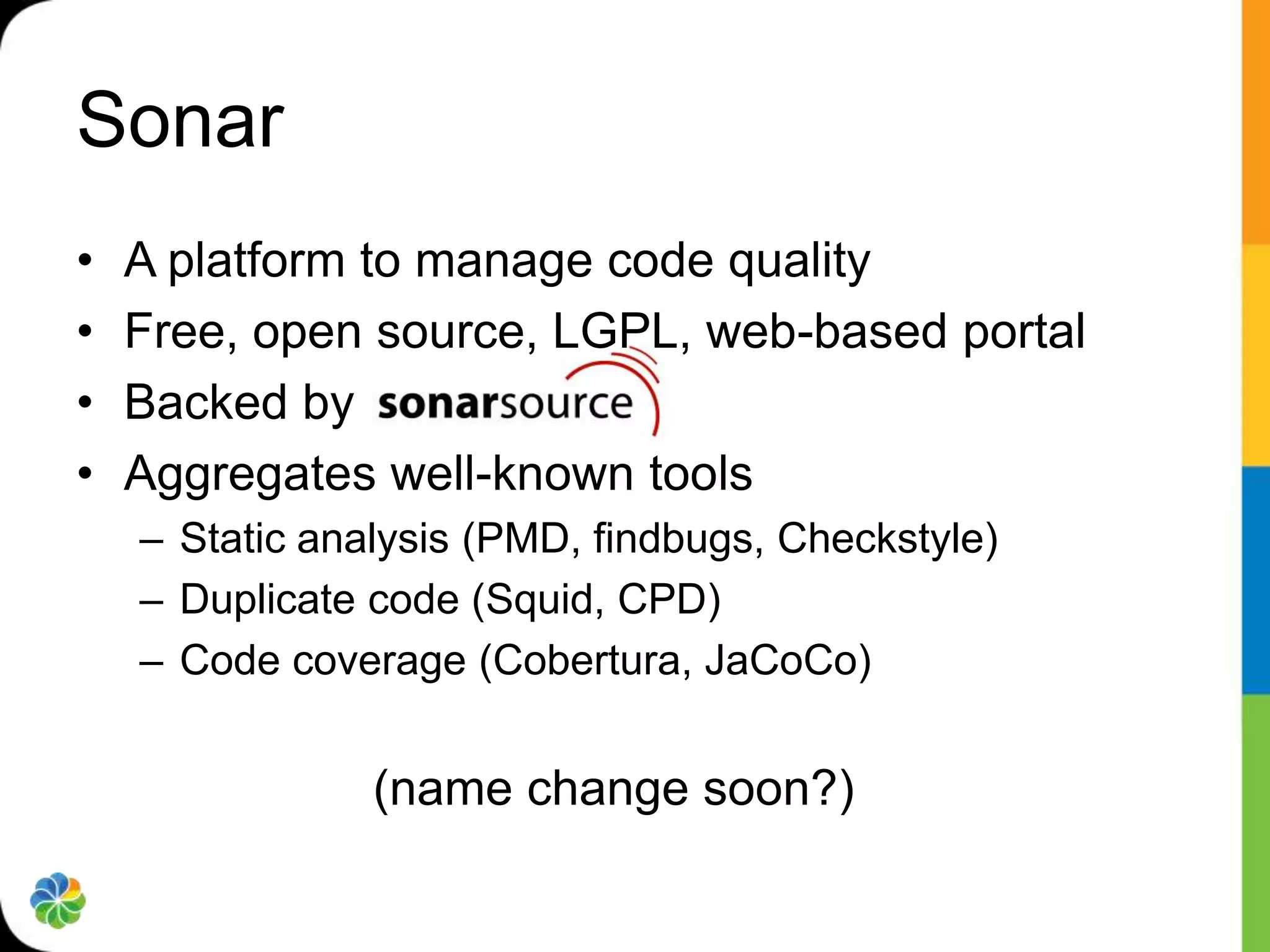 Sonar
•   A platform to manage code quality
•   Free, open source, LGPL, web-based portal
•   Backed by
•   Aggregates well-known tools
    – Static analysis (PMD, findbugs, Checkstyle)
    – Duplicate code (Squid, CPD)
    – Code coverage (Cobertura, JaCoCo)


                (name change soon?)
 