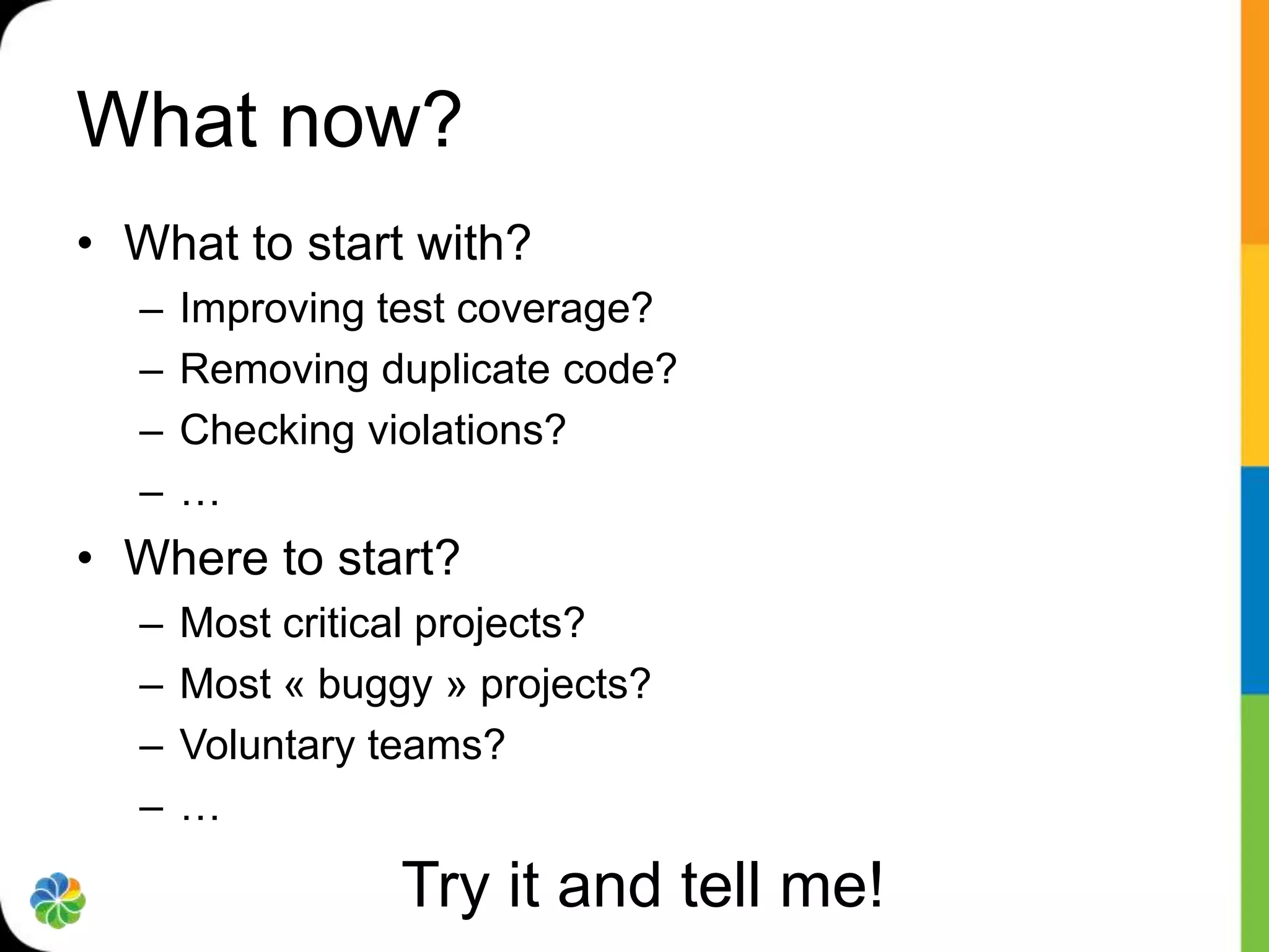 What now?
• What to start with?
  –   Improving test coverage?
  –   Removing duplicate code?
  –   Checking violations?
  –   …
• Where to start?
  –   Most critical projects?
  –   Most « buggy » projects?
  –   Voluntary teams?
  –   …

                 Try it and tell me!
 