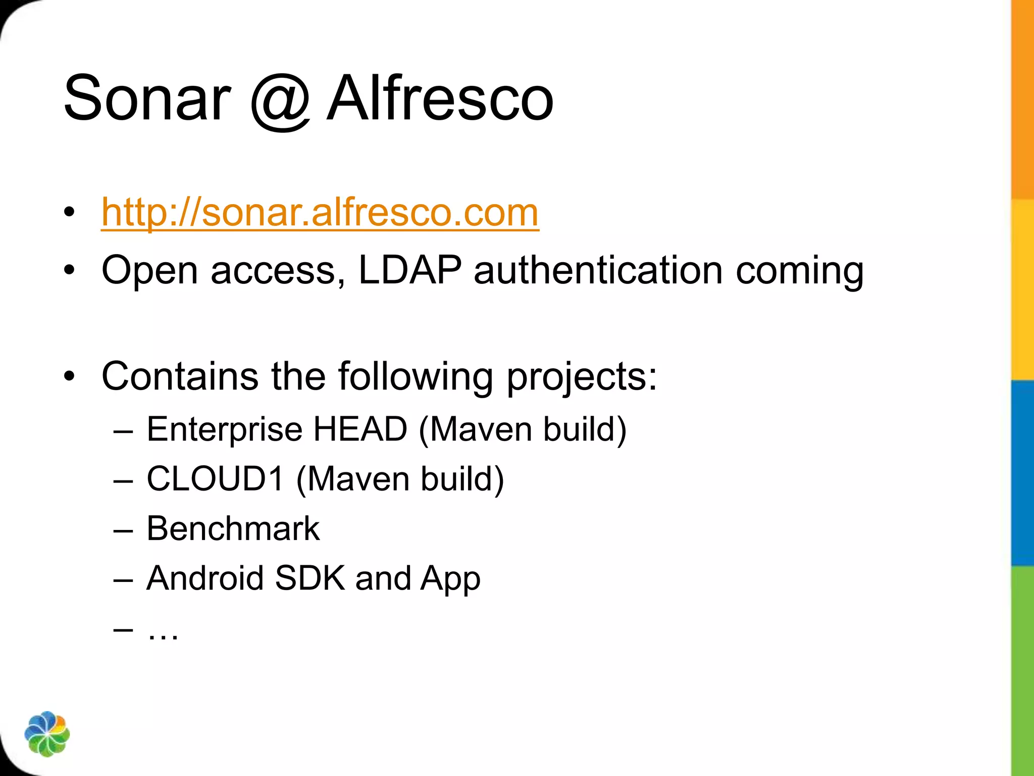 Sonar @ Alfresco
• http://sonar.alfresco.com
• Open access, LDAP authentication coming

• Contains the following projects:
  –   Enterprise HEAD (Maven build)
  –   CLOUD1 (Maven build)
  –   Benchmark
  –   Android SDK and App
  –   …
 