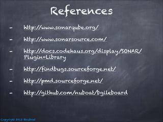 References
-

http:/
/www.sonarqube.org/

-

http:/
/www.sonarsource.com/

-

http:/
/docs.codehaus.org/display/SONAR/
Plugin+Library

-

http:/
/findbugs.sourceforge.net/

-

http:/
/pmd.sourceforge.net/

-

http:/
/github.com/nuboat/bgileboard

Copyright 2013 @nuboat

 