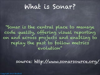 What is Sonar?
“Sonar is the central place to manage
code quality, offering visual reporting
on and across projects and enabling to
replay the past to follow metrics
evolution”
source: http:/
/www.sonarsource.org/
Copyright 2013 @nuboat

 