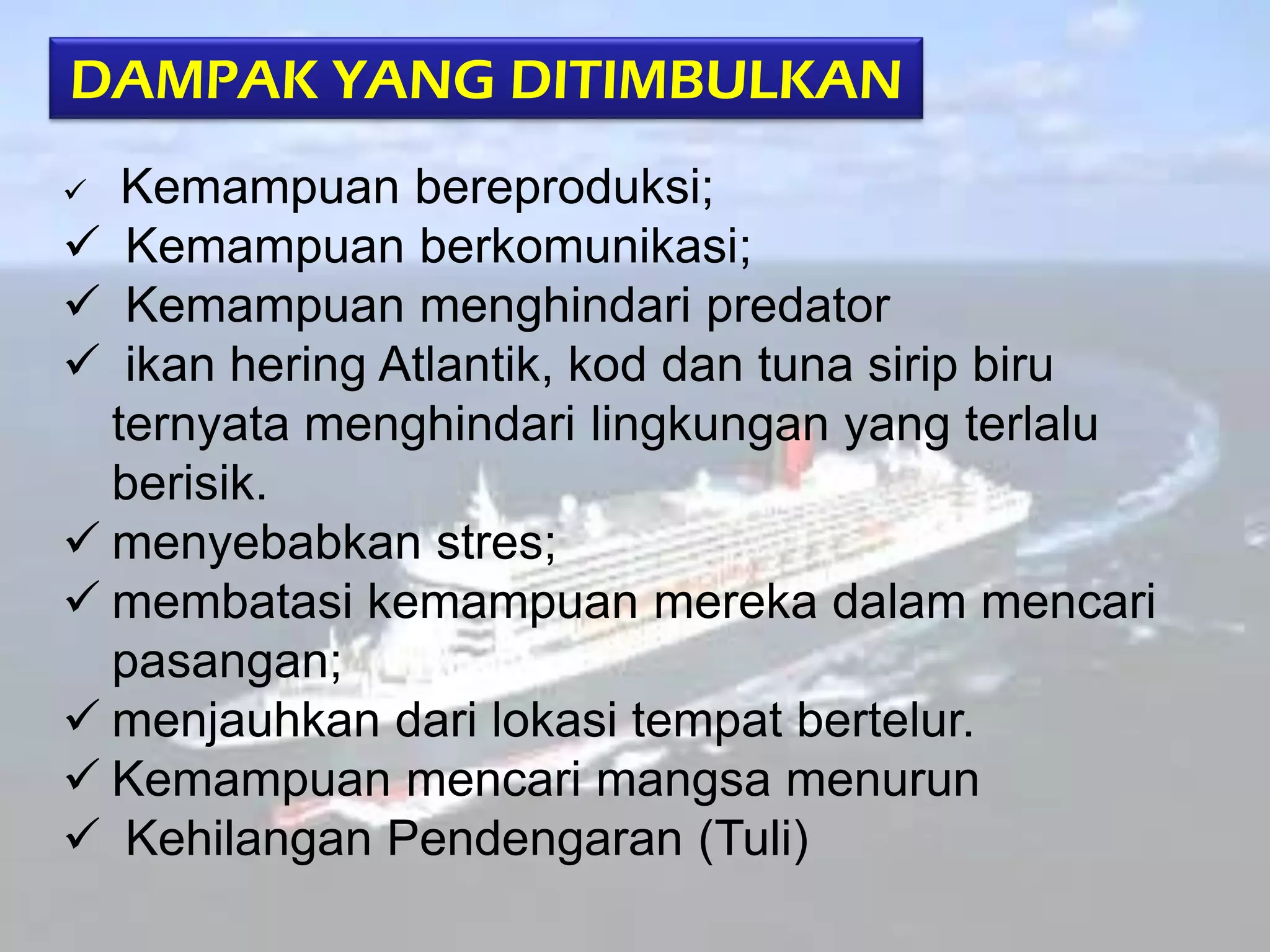 DAMPAK YANG DITIMBULKAN
Kemampuan bereproduksi;
 Kemampuan berkomunikasi;
 Kemampuan menghindari predator
 ikan hering Atlantik, kod dan tuna sirip biru
ternyata menghindari lingkungan yang terlalu
berisik.
 menyebabkan stres;
 membatasi kemampuan mereka dalam mencari
pasangan;
 menjauhkan dari lokasi tempat bertelur.
 Kemampuan mencari mangsa menurun
 Kehilangan Pendengaran (Tuli)


 