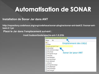 Installation de Sonar Jar dans ANT
http://repository.codehaus.org/org/codehaus/sonar-plugins/sonar-ant-task/2.1/sonar-ant-
task-2.1.jar
Placé le Jar dans l’emplacement suivant :
/root/.hudson/tools/apache-ant-1.8.2/lib
 