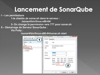 I – Les permissions
1-le chemin de sonar.sh dans le serveur :
/sonar4/bin/linux-x86-64/
2- On change la permission vers 777 pour sonar.sh
II – Démarrage de Serveur SonarQube :
Via Putty :
/sonar4/bin/linux-x86-64/sonar.sh start
 