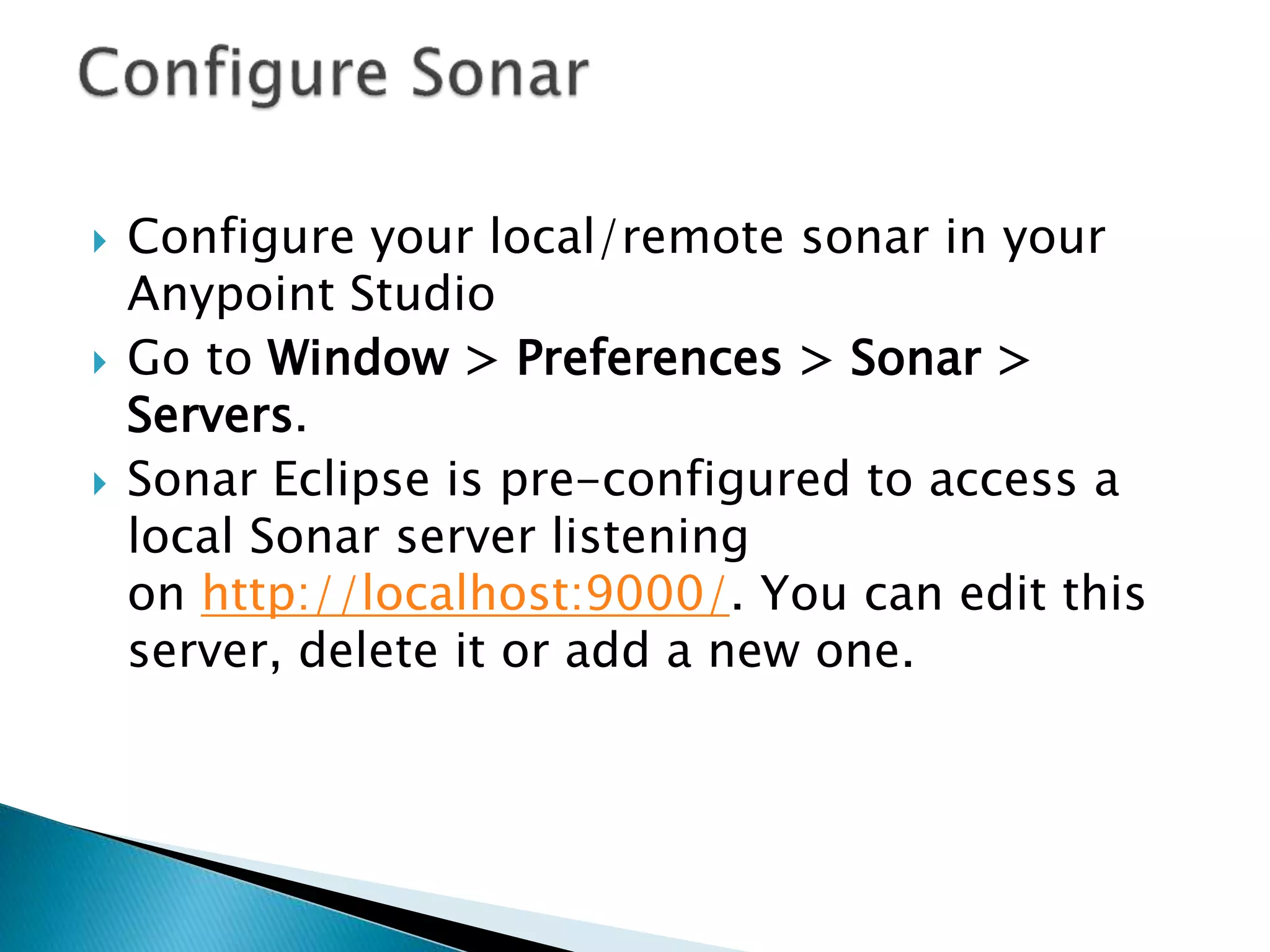  Configure your local/remote sonar in your
Anypoint Studio
 Go to Window > Preferences > Sonar >
Servers.
 Sonar Eclipse is pre-configured to access a
local Sonar server listening
on http://localhost:9000/. You can edit this
server, delete it or add a new one.
 