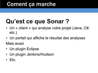 Coment ça marche

Qu’est ce que Sonar ?
• Un « client » qui analyse votre projet (Java, C#,
  etc.)
• Un portail qui affiche le résultat des analyses
Mais aussi
• Un plugin Eclipse
• Un plugin Jenkins/Hudson
• Etc.
 