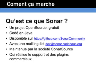 Coment ça marche

Qu’est ce que Sonar ?
•   Un projet OpenSource, gratuit
•   Codé en Java
•   Disponible sur https://github.com/SonarCommunity
•   Avec une mailling-list dev@sonar.codehaus.org
•   Maintenue par la société SonarSource
•   Qui réalise le support et des plugins
    commerciaux
 
