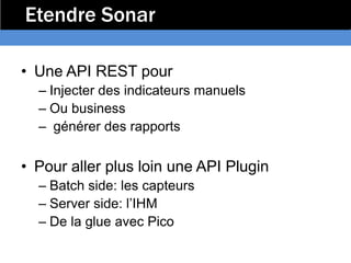Etendre Sonar

• Une API REST pour
  – Injecter des indicateurs manuels
  – Ou business
  – générer des rapports

• Pour aller plus loin une API Plugin
  – Batch side: les capteurs
  – Server side: l’IHM
  – De la glue avec Pico
 