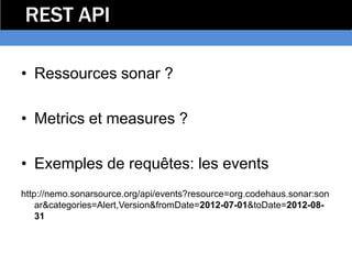 REST API

• Ressources sonar ?

• Metrics et measures ?

• Exemples de requêtes: les events
http://nemo.sonarsource.org/api/events?resource=org.codehaus.sonar:son
    ar&categories=Alert,Version&fromDate=2012-07-01&toDate=2012-08-
    31
 