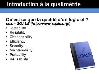 Introduction à la qualimétrie

Qu’est ce que la qualité d’un logiciel ?
selon SQALE (http://www.sqale.org/)
• Testability
• Reliability
• Changeability
• Efficiency
• Security
• Maintenability
• Portability
• Reusability
 
