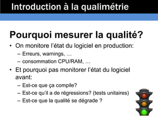 Introduction à la qualimétrie

Pourquoi mesurer la qualité?
• On monitore l’état du logiciel en production:
   – Erreurs, warnings, …
   – consommation CPU/RAM, …
• Et pourquoi pas monitorer l’état du logiciel
  avant:
   – Est-ce que ça compile?
   – Est-ce qu’il a de régressions? (tests unitaires)
   – Est-ce que la qualité se dégrade ?
 