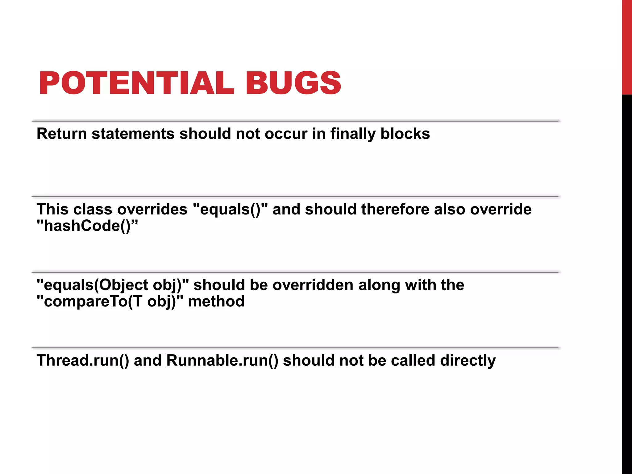 POTENTIAL BUGS
Return statements should not occur in finally blocks
This class overrides "equals()" and should therefore also override
"hashCode()”
"equals(Object obj)" should be overridden along with the
"compareTo(T obj)" method
Thread.run() and Runnable.run() should not be called directly
 