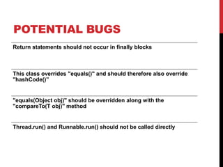 POTENTIAL BUGS
Return statements should not occur in finally blocks
This class overrides "equals()" and should therefore also override
"hashCode()”
"equals(Object obj)" should be overridden along with the
"compareTo(T obj)" method
Thread.run() and Runnable.run() should not be called directly
 