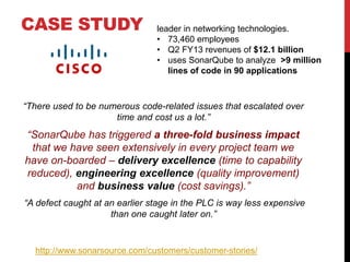 CASE STUDY
“There used to be numerous code-related issues that escalated over
time and cost us a lot.”
“SonarQube has triggered a three-fold business impact
that we have seen extensively in every project team we
have on-boarded – delivery excellence (time to capability
reduced), engineering excellence (quality improvement)
and business value (cost savings).”
“A defect caught at an earlier stage in the PLC is way less expensive
than one caught later on.”
http://www.sonarsource.com/customers/customer-stories/
leader in networking technologies.
• 73,460 employees
• Q2 FY13 revenues of $12.1 billion
• uses SonarQube to analyze >9 million
lines of code in 90 applications
 