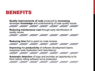 BENEFITS
Quality improvements of code produced by increasing
developer knowledge and understanding of code quality issues.
Reducing maintenance cost through early identification of
quality issues.
Reducing time that is spent on code reviews
Improving the productivity of software development teams
(suppress code duplication and redundancy)
Automatic detection of bugs and provides an opportunity to fix
them before rolling software out to production
 