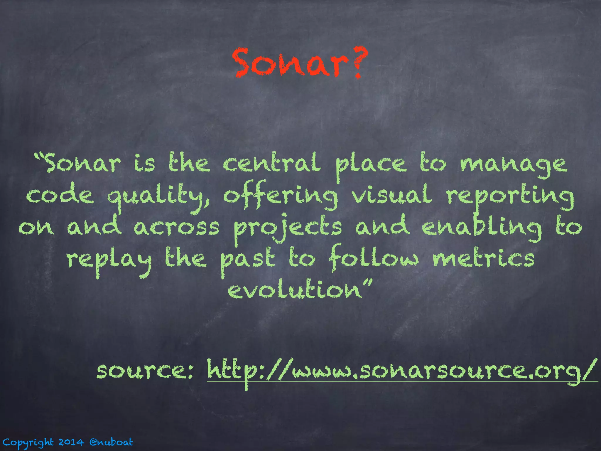 Sonar? 
“Sonar is the central place to manage 
code quality, offering visual reporting 
on and across projects and enabling to 
replay the past to follow metrics 
Copyright 2014 @nuboat 
evolution” 
source: http://www.sonarsource.org/ 
 