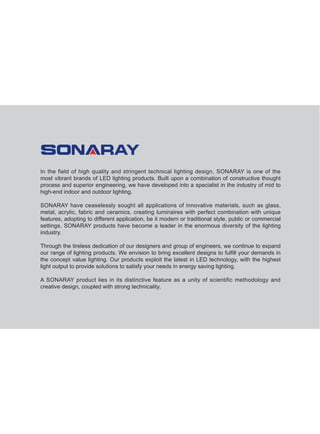 In the field of high quality and stringent technical lighting design, SONARAY is one of the
most vibrant brands of LED lighting products. Built upon a combination of constructive thought
process and superior engineering, we have developed into a specialist in the industry of mid to
high-end indoor and outdoor lighting.
SONARAY have ceaselessly sought all applications of innovative materials, such as glass,
metal, acrylic, fabric and ceramics, creating luminaires with perfect combination with unique
features, adopting to different application, be it modern or traditional style, public or commercial
settings. SONARAY products have become a leader in the enormous diversity of the lighting
industry.
Through the tireless dedication of our designers and group of engineers, we continue to expand
our range of lighting products. We envision to bring excellent designs to fulfill your demands in
the concept value lighting. Our products exploit the latest in LED technology, with the highest
light output to provide solutions to satisfy your needs in energy saving lighting.
A SONARAY product lies in its distinctive feature as a unity of scientific methodology and
creative design, coupled with strong technicality.
 