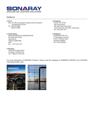 Contact us
For more information of SONARAY Products, Please read the catalogue of COMPANY PROFILE and LIGHTING
FOR INDUSTRIAL USE.
● China
Add.: No.399,Jinxing Road,Jianghai District,Jiangmen,
Guangdong,P.R.China
Tel.: 400-810-9998
800-810-9998
● United States
DASCOM AMERICAS CORPORATION
421 West Main Street
Waynesboro
Vinginia 22980-3606
USA
Tel.: +1 877 434-1377
● Singapore
DASCOM AP Pte. Ltd.
21 Bukit Batok Crescent
# 29-81 WCEGA Tower
Singapore 658065
Tel.: +65 6760.8833
● Germany
DASCOM Europe GmbH
Heuweg 3, D-89079 Ulm
Tel.: +49(0)731.2075.543
● Hongkong
Room 1811-1816A
Nan Fung Centre
264-298 Castle Peak Road
Tsuen Wan, New Territories, Hong Kong
Tel.: 852 2498 1507
DASCOM LED LIGHTIING SOLUTIONS
 