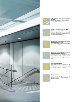 High Quality CITILED LED from Citizen
of Japan
High Quality, maximum light output with
advance technologies.
Certified compliance with IES-LM80
Official standard with Illuminating
Engineering Society of North America
(IESNA) 70% lumens maintained after
35,000 hours of operation
Complies to Photo-Biological Safety
Standards EN62471:2008
Do not emit radiation causing harm to the
human eyes and skin
Complies with American National
Standards Institute ANSI C78.377
Correspond to "3-steps MacAdam
Ellipses (Chromaticity control standard)
where the chromaticity range is narrower
than 11%
High Colour Rendering
CITILED has a colour rendering index of
Ra90, close to natural daylight, bringing
out the original colour of an object
Energy Saving
SONARAY LED lighting achieved energy
savings of 40% - 80% compare to
traditional lighting
 