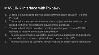 MAVLINK Interface with Pixhawk
1. A code is developed to provide serial communication between RPI and
Pixhawk
2. This remains the major contribution of our project and this code can be
utilized further for research and development purposes.
3. The code basically is based on developing utilizing common MAVLINK
headers to retrieve information from pixhawk
4. The code also provides support for path planning algorithms and additional
sensor data to provide complete offboard control of the UAV
5. The code will also be uploaded on GITHUB as an open-source contribution.
 
