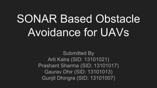 SONAR Based Obstacle
Avoidance for UAVs
Submitted By
Arti Kalra (SID: 13101021)
Prashant Sharma (SID: 13101017)
Gaurav Dhir (SID: 13101013)
Gunjit Dhingra (SID: 13101007)
 