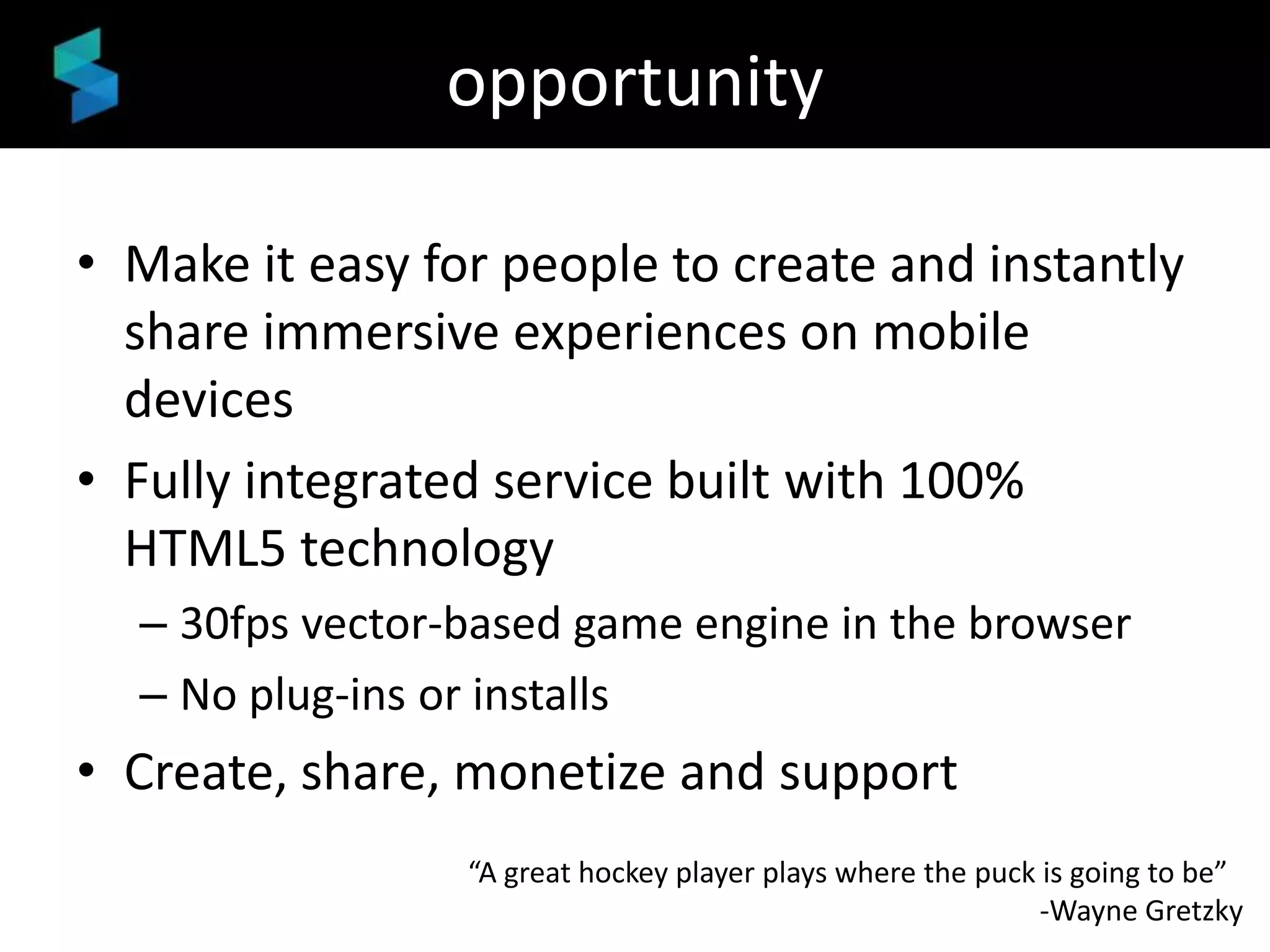 opportunity
• Make it easy for people to create and instantly
share immersive experiences on mobile
devices
• Fully integrated service built with 100%
HTML5 technology
– 30fps vector-based game engine in the browser
– No plug-ins or installs

• Create, share, monetize and support
“A great hockey player plays where the puck is going to be”
-Wayne Gretzky

 