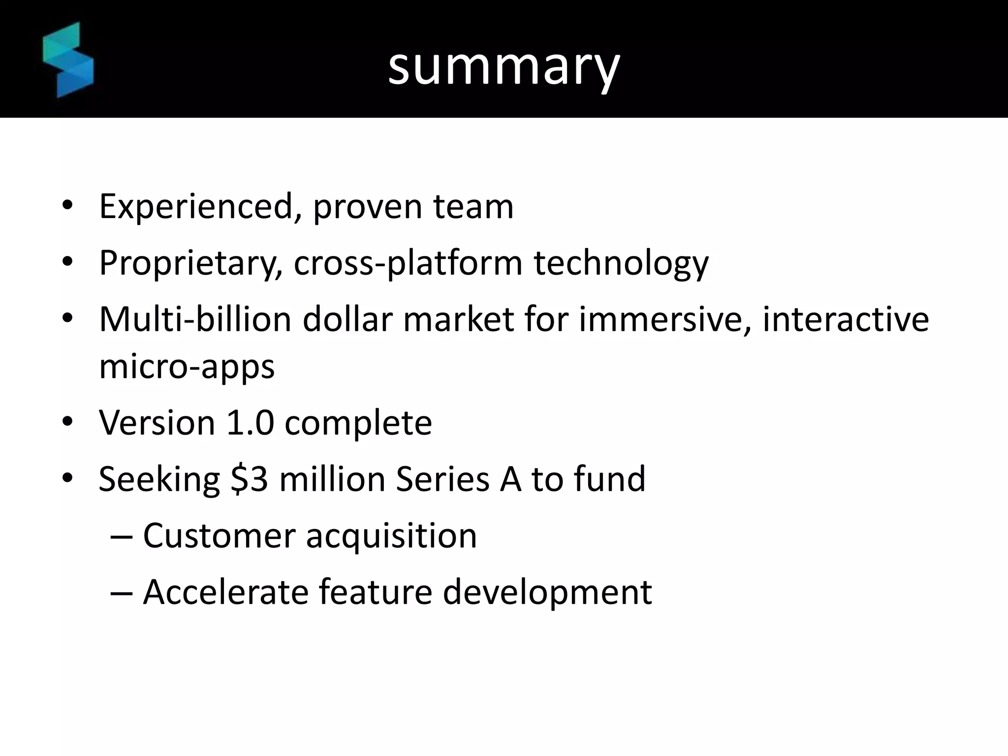 summary
• Experienced, proven team
• Proprietary, cross-platform technology
• Multi-billion dollar market for immersive, interactive
micro-apps
• Version 1.0 complete
• Seeking $3 million Series A to fund
– Customer acquisition
– Accelerate feature development

 