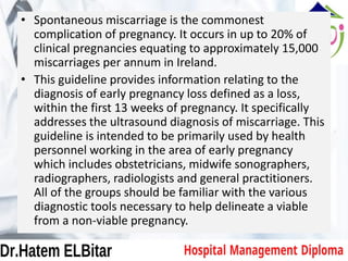 • Spontaneous miscarriage is the commonest
complication of pregnancy. It occurs in up to 20% of
clinical pregnancies equating to approximately 15,000
miscarriages per annum in Ireland.
• This guideline provides information relating to the
diagnosis of early pregnancy loss defined as a loss,
within the first 13 weeks of pregnancy. It specifically
addresses the ultrasound diagnosis of miscarriage. This
guideline is intended to be primarily used by health
personnel working in the area of early pregnancy
which includes obstetricians, midwife sonographers,
radiographers, radiologists and general practitioners.
All of the groups should be familiar with the various
diagnostic tools necessary to help delineate a viable
from a non-viable pregnancy.
 