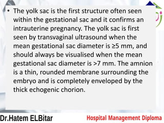 • The yolk sac is the first structure often seen
within the gestational sac and it confirms an
intrauterine pregnancy. The yolk sac is first
seen by transvaginal ultrasound when the
mean gestational sac diameter is ≥5 mm, and
should always be visualised when the mean
gestational sac diameter is >7 mm. The amnion
is a thin, rounded membrane surrounding the
embryo and is completely enveloped by the
thick echogenic chorion.
 
