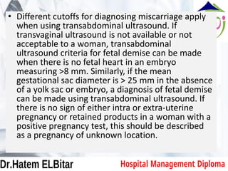 • Different cutoffs for diagnosing miscarriage apply
when using transabdominal ultrasound. If
transvaginal ultrasound is not available or not
acceptable to a woman, transabdominal
ultrasound criteria for fetal demise can be made
when there is no fetal heart in an embryo
measuring >8 mm. Similarly, if the mean
gestational sac diameter is > 25 mm in the absence
of a yolk sac or embryo, a diagnosis of fetal demise
can be made using transabdominal ultrasound. If
there is no sign of either intra or extra-uterine
pregnancy or retained products in a woman with a
positive pregnancy test, this should be described
as a pregnancy of unknown location.
 