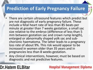 Prediction of Early Pregnancy Failure
• There are certain ultrasound features which predict but
are not diagnostic of early pregnancy failure. These
include a fetal heart rate of less than 85 beats per
minute at greater than 7 weeks gestation, a small sac
size relative to the embryo (difference of less than 5
mm between gestation sac and crown rump length),
enlarged or abnormally shaped yolk sac and sub-
chorionic haematoma. The latter leads to a pregnancy
loss rate of about 9%. This risk would appear to be
increased in women older than 35 years and in
pregnancies less than 8 weeks gestation.
• Any clinical interventions, however, must be based on
diagnostic and not predictive features.
 