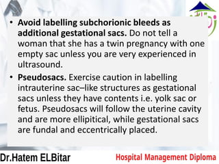 • Avoid labelling subchorionic bleeds as
additional gestational sacs. Do not tell a
woman that she has a twin pregnancy with one
empty sac unless you are very experienced in
ultrasound.
• Pseudosacs. Exercise caution in labelling
intrauterine sac–like structures as gestational
sacs unless they have contents i.e. yolk sac or
fetus. Pseudosacs will follow the uterine cavity
and are more ellipitical, while gestational sacs
are fundal and eccentrically placed.
 