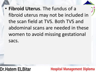 • Fibroid Uterus. The fundus of a
fibroid uterus may not be included in
the scan field at TVS. Both TVS and
abdominal scans are needed in these
women to avoid missing gestational
sacs.
 