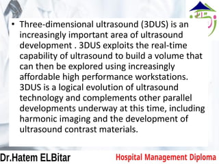 • Three-dimensional ultrasound (3DUS) is an
increasingly important area of ultrasound
development . 3DUS exploits the real-time
capability of ultrasound to build a volume that
can then be explored using increasingly
affordable high performance workstations.
3DUS is a logical evolution of ultrasound
technology and complements other parallel
developments underway at this time, including
harmonic imaging and the development of
ultrasound contrast materials.
 