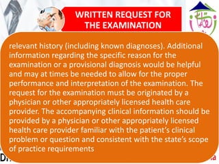 WRITTEN REQUEST FOR
THE EXAMINATION
relevant history (including known diagnoses). Additional
information regarding the specific reason for the
examination or a provisional diagnosis would be helpful
and may at times be needed to allow for the proper
performance and interpretation of the examination. The
request for the examination must be originated by a
physician or other appropriately licensed health care
provider. The accompanying clinical information should be
provided by a physician or other appropriately licensed
health care provider familiar with the patient’s clinical
problem or question and consistent with the state’s scope
of practice requirements
 