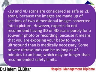 -3D and 4D scans are considered as safe as 2D
scans, because the images are made up of
sections of two-dimensional images converted
into a picture. However, experts do not
recommend having 3D or 4D scans purely for a
souvenir photo or recording, because it means
that you are exposing your baby to more
ultrasound than is medically necessary. Some
private ultrasounds can be as long as 45
minutes to an hour, which may be longer than
recommended safety limits.
 