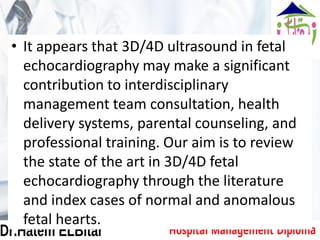 • It appears that 3D/4D ultrasound in fetal
echocardiography may make a significant
contribution to interdisciplinary
management team consultation, health
delivery systems, parental counseling, and
professional training. Our aim is to review
the state of the art in 3D/4D fetal
echocardiography through the literature
and index cases of normal and anomalous
fetal hearts.
 