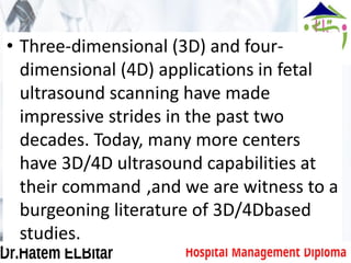 • Three-dimensional (3D) and four-
dimensional (4D) applications in fetal
ultrasound scanning have made
impressive strides in the past two
decades. Today, many more centers
have 3D/4D ultrasound capabilities at
their command ,and we are witness to a
burgeoning literature of 3D/4Dbased
studies.
 