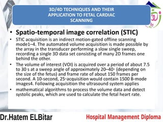 3D/4D TECHNIQUES AND THEIR
APPLICATION TO FETAL CARDIAC
SCANNING
• Spatio-temporal image correlation (STIC)
• STIC acquisition is an indirect motion-gated offline scanning
mode1–4. The automated volume acquisition is made possible by
the array in the transducer performing a slow single sweep,
recording a single 3D data set consisting of many 2D frames one
behind the other.
• The volume of interest (VOI) is acquired over a period of about 7.5
to 30 s at a sweep angle of approximately 20–40◦ (depending on
the size of the fetus) and frame rate of about 150 frames per
second. A 10-second, 25◦acquisition would contain 1500 B-mode
images4. Following acquisition the ultrasound system applies
• mathematical algorithms to process the volume data and detect
systolic peaks, which are used to calculate the fetal heart rate.
 