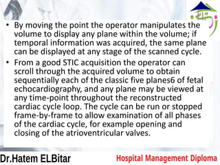 • By moving the point the operator manipulates the
volume to display any plane within the volume; if
temporal information was acquired, the same plane
can be displayed at any stage of the scanned cycle.
• From a good STIC acquisition the operator can
scroll through the acquired volume to obtain
sequentially each of the classic five planes6 of fetal
echocardiography, and any plane may be viewed at
any time-point throughout the reconstructed
cardiac cycle loop. The cycle can be run or stopped
frame-by-frame to allow examination of all phases
of the cardiac cycle, for example opening and
closing of the atrioventricular valves.
 