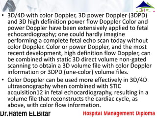 • 3D/4D with color Doppler, 3D power Doppler (3DPD)
and 3D high definition power flow Doppler Color and
power Doppler have been extensively applied to fetal
echocardiography; one could hardly imagine
performing a complete fetal echo scan today without
color Doppler. Color or power Doppler, and the most
recent development, high definition flow Doppler, can
be combined with static 3D direct volume non-gated
scanning to obtain a 3D volume file with color Doppler
information or 3DPD (one-color) volume files.
• Color Doppler can be used more effectively in 3D/4D
ultrasonography when combined with STIC
acquisition12 in fetal echocardiography, resulting in a
volume file that reconstructs the cardiac cycle, as
above, with color flow information.
 