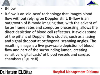 • B-flow
• B-flow is an ‘old-new’ technology that images blood
flow without relying on Doppler shift. B-flow is an
outgrowth of B-mode imaging that, with the advent of
faster frame rates and computer processing, allows the
direct depiction of blood cell reflectors. It avoids some
of the pitfalls of Doppler flow studies, such as aliasing
and signal dropout at orthogonal scanning angles. The
resulting image is a live gray-scale depiction of blood
flow and part of the surrounding lumen, creating
sensitive ‘digital casts’ of blood vessels and cardiac
chambers (Figure 8).
 
